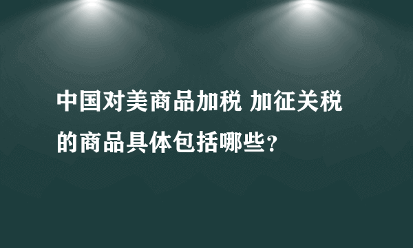 中国对美商品加税 加征关税的商品具体包括哪些？