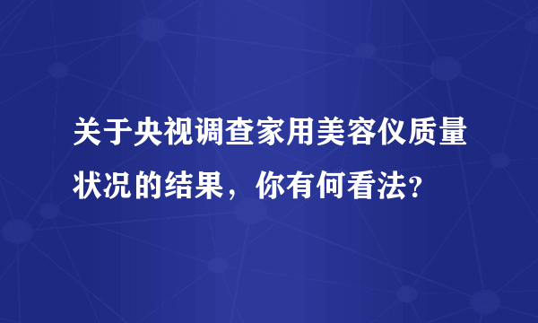 关于央视调查家用美容仪质量状况的结果，你有何看法？