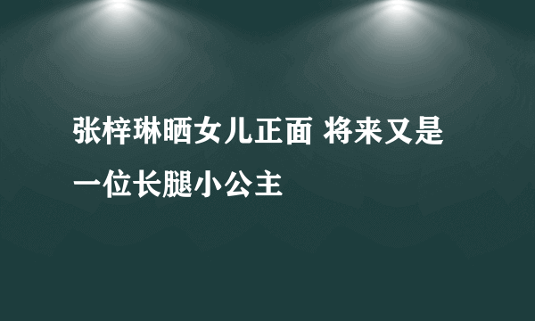 张梓琳晒女儿正面 将来又是一位长腿小公主