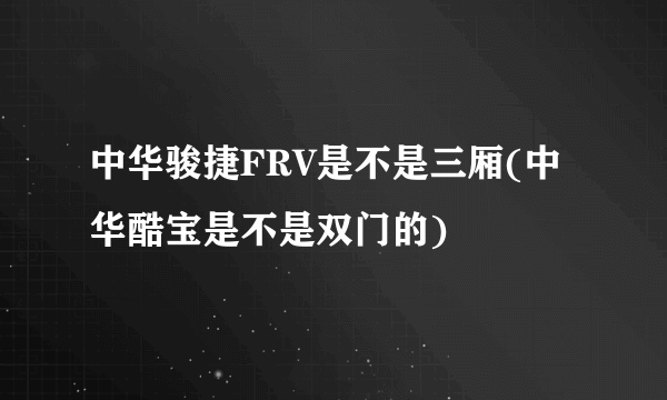 中华骏捷FRV是不是三厢(中华酷宝是不是双门的)