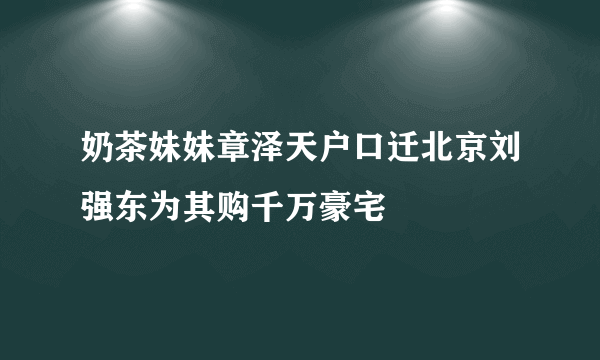 奶茶妹妹章泽天户口迁北京刘强东为其购千万豪宅