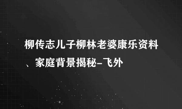 柳传志儿子柳林老婆康乐资料、家庭背景揭秘-飞外