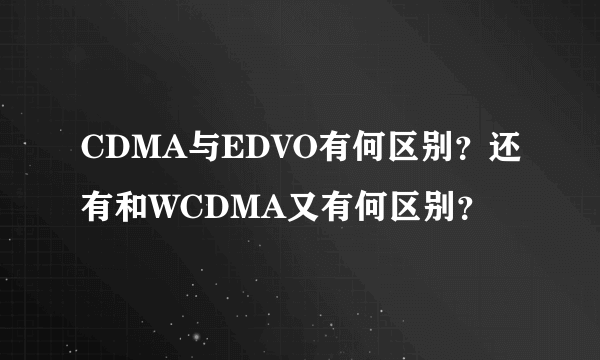 CDMA与EDVO有何区别？还有和WCDMA又有何区别？