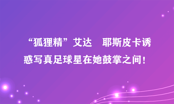 “狐狸精”艾达・耶斯皮卡诱惑写真足球星在她鼓掌之间！