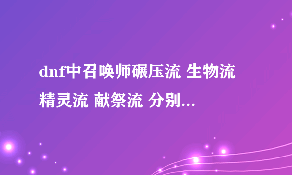 dnf中召唤师碾压流 生物流 精灵流 献祭流 分别指什么,加点有什么区别?详细一点谢