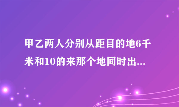 甲乙两人分别从距目的地6千米和10的来那个地同时出发,甲乙的速度是3：4,结果甲比乙提前20分钟到答目的地