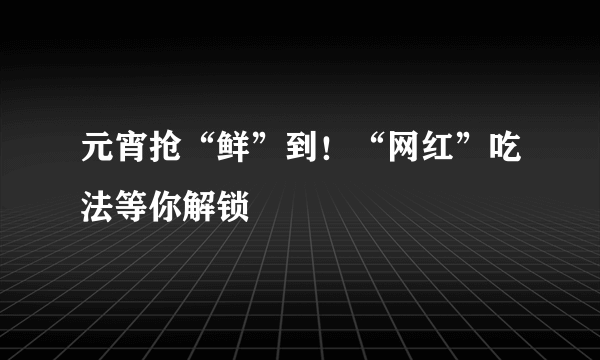 元宵抢“鲜”到！“网红”吃法等你解锁