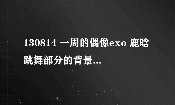 130814 一周的偶像exo 鹿晗跳舞部分的背景音乐是什么？