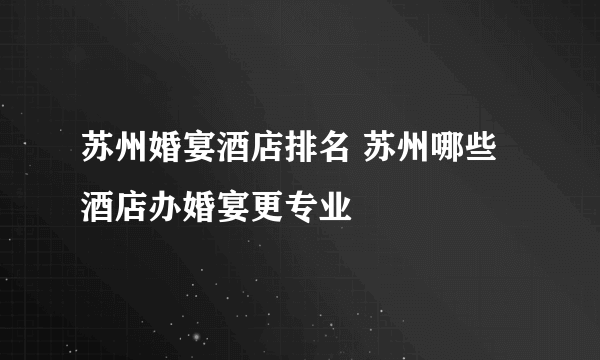 苏州婚宴酒店排名 苏州哪些酒店办婚宴更专业