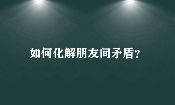 如何化解朋友间矛盾？