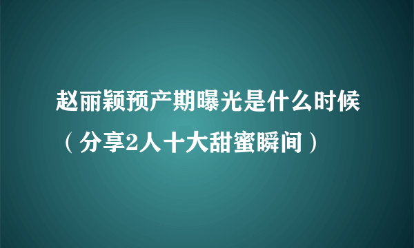 赵丽颖预产期曝光是什么时候（分享2人十大甜蜜瞬间）