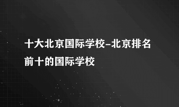 十大北京国际学校-北京排名前十的国际学校