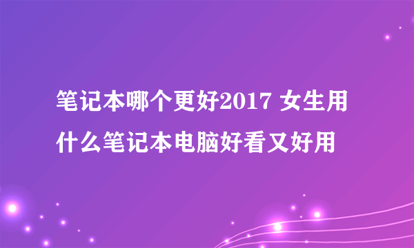 笔记本哪个更好2017 女生用什么笔记本电脑好看又好用