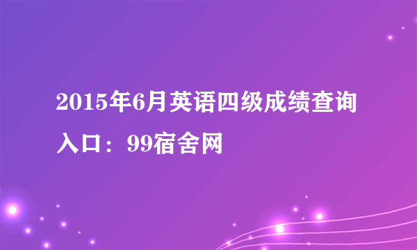 2015年6月英语四级成绩查询入口：99宿舍网