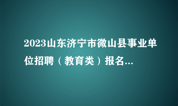 2023山东济宁市微山县事业单位招聘（教育类）报名情况统计（截止到25日16：00）