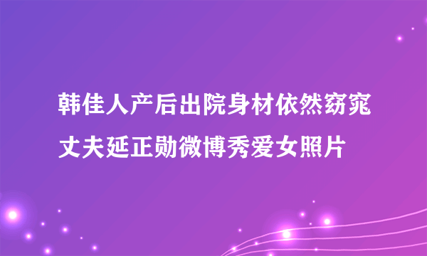 韩佳人产后出院身材依然窈窕丈夫延正勋微博秀爱女照片