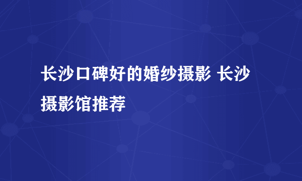 长沙口碑好的婚纱摄影 长沙摄影馆推荐