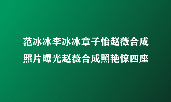 范冰冰李冰冰章子怡赵薇合成照片曝光赵薇合成照艳惊四座