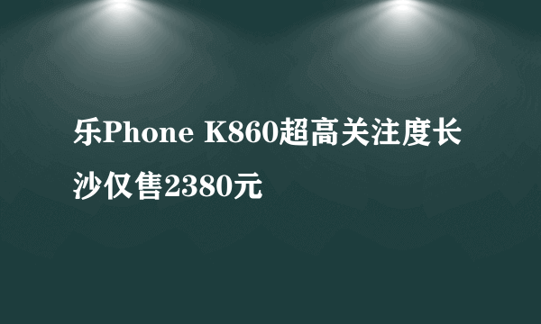 乐Phone K860超高关注度长沙仅售2380元