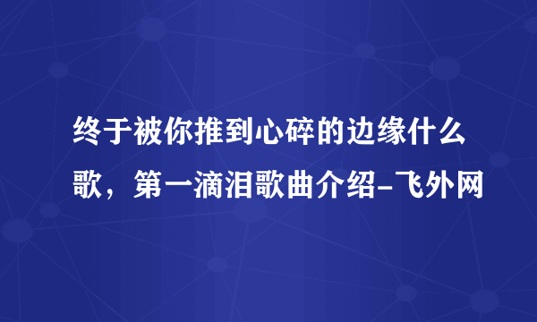 终于被你推到心碎的边缘什么歌，第一滴泪歌曲介绍-飞外网