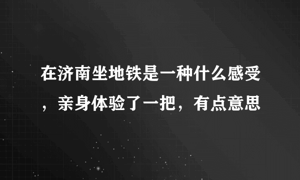 在济南坐地铁是一种什么感受，亲身体验了一把，有点意思