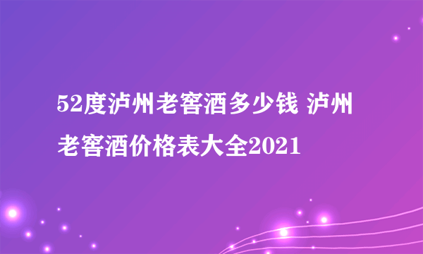 52度泸州老窖酒多少钱 泸州老窖酒价格表大全2021