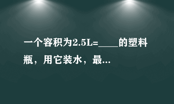 一个容积为2.5L=____的塑料瓶，用它装水，最多能装____kg：如果用它来装植物油，最多能装____