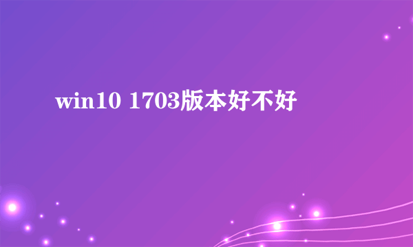 win10 1703版本好不好