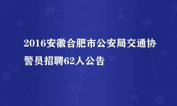 2016安徽合肥市公安局交通协警员招聘62人公告