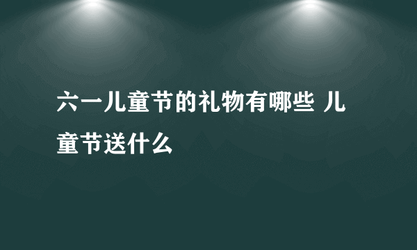 六一儿童节的礼物有哪些 儿童节送什么