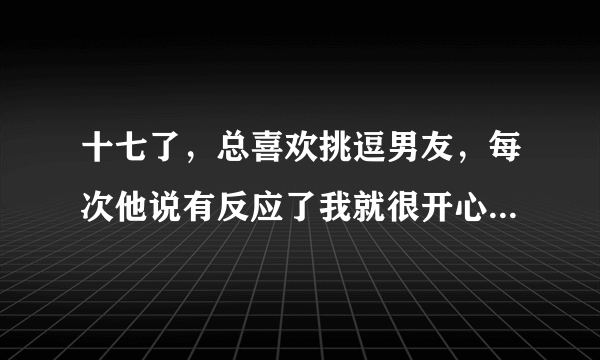 十七了，总喜欢挑逗男友，每次他说有反应了我就很开心，而且每次挑逗他他都很想很想要，但是我不能给他，