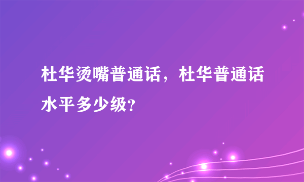 杜华烫嘴普通话，杜华普通话水平多少级？