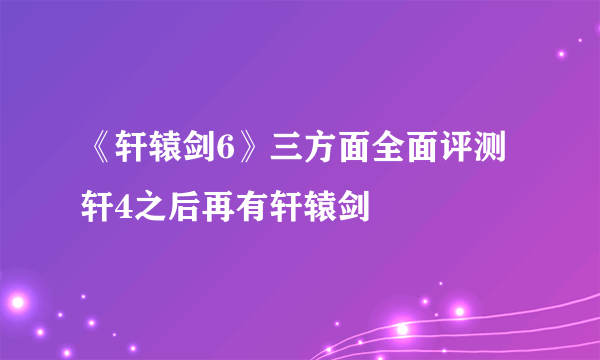 《轩辕剑6》三方面全面评测 轩4之后再有轩辕剑