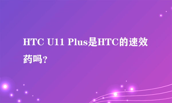 HTC U11 Plus是HTC的速效药吗？