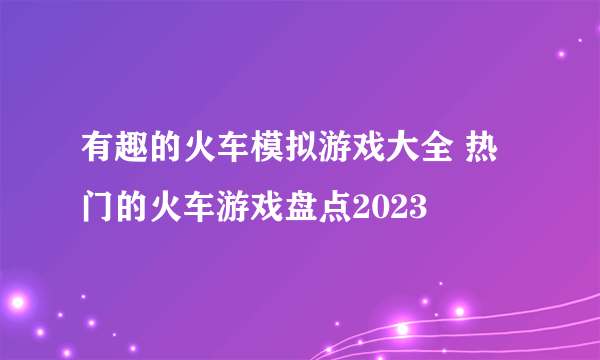 有趣的火车模拟游戏大全 热门的火车游戏盘点2023