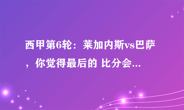 西甲第6轮：莱加内斯vs巴萨，你觉得最后的 比分会是怎么样的？莱加内斯能否爆冷？