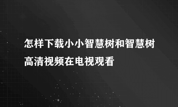 怎样下载小小智慧树和智慧树高清视频在电视观看