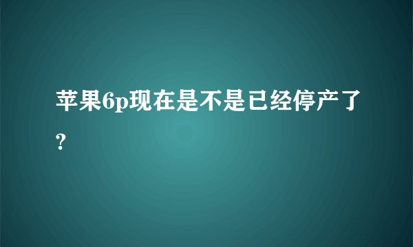 苹果6p现在是不是已经停产了?