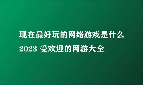 现在最好玩的网络游戏是什么2023 受欢迎的网游大全