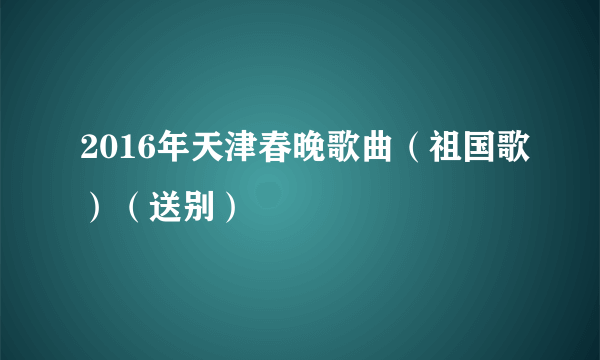 2016年天津春晚歌曲（祖国歌）（送别）