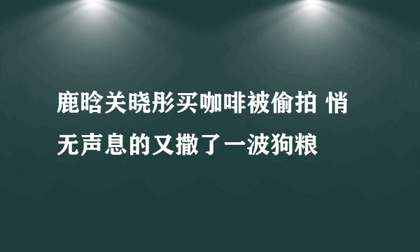 鹿晗关晓彤买咖啡被偷拍 悄无声息的又撒了一波狗粮