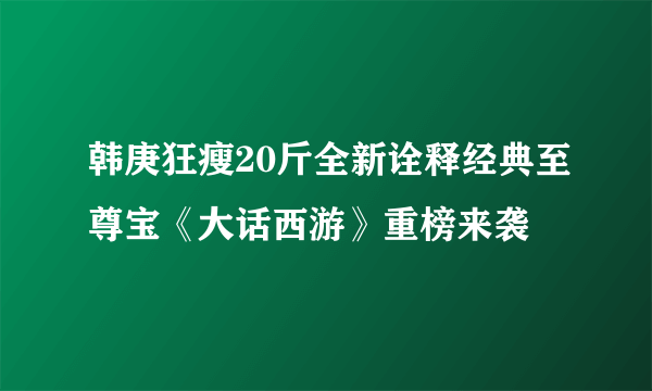 韩庚狂瘦20斤全新诠释经典至尊宝《大话西游》重榜来袭