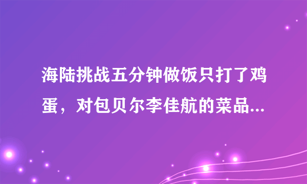 海陆挑战五分钟做饭只打了鸡蛋，对包贝尔李佳航的菜品一直吐槽，合适吗？