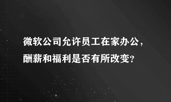 微软公司允许员工在家办公，酬薪和福利是否有所改变？