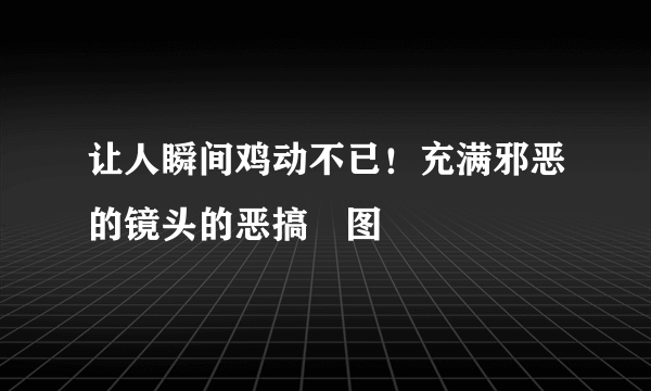 让人瞬间鸡动不已！充满邪恶的镜头的恶搞囧图