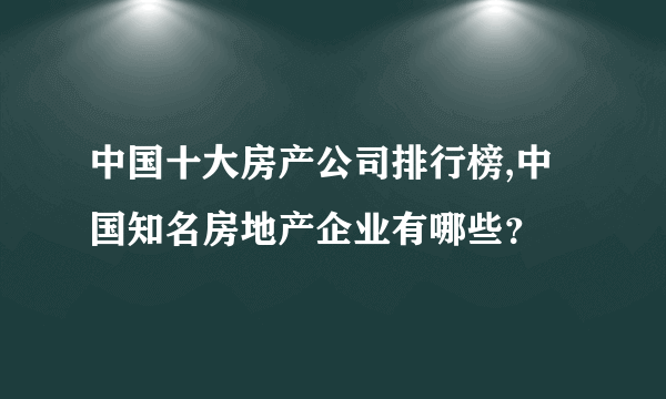 中国十大房产公司排行榜,中国知名房地产企业有哪些？