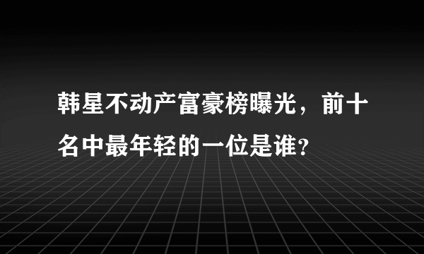 韩星不动产富豪榜曝光，前十名中最年轻的一位是谁？