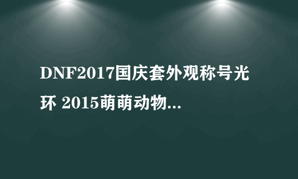 DNF2017国庆套外观称号光环 2015萌萌动物套外观属性汇总