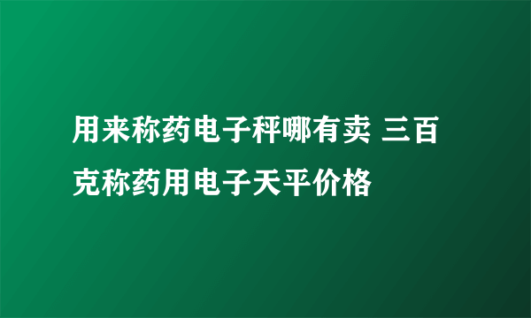 用来称药电子秤哪有卖 三百克称药用电子天平价格