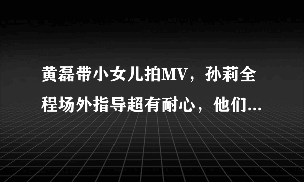 黄磊带小女儿拍MV，孙莉全程场外指导超有耐心，他们一家有多么温馨？